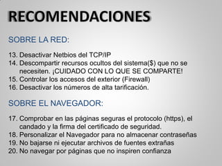 SOBRE LA RED:
13. Desactivar Netbios del TCP/IP
14. Descompartir recursos ocultos del sistema($) que no se
necesiten. ¡CUIDADO CON LO QUE SE COMPARTE!
15. Controlar los accesos del exterior (Firewall)
16. Desactivar los números de alta tarificación.
SOBRE EL NAVEGADOR:
17. Comprobar en las páginas seguras el protocolo (https), el
candado y la firma del certificado de seguridad.
18. Personalizar el Navegador para no almacenar contraseñas
19. No bajarse ni ejecutar archivos de fuentes extrañas
20. No navegar por páginas que no inspiren confianza
 