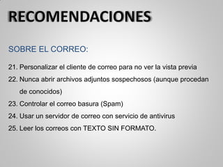 SOBRE EL CORREO:
21. Personalizar el cliente de correo para no ver la vista previa
22. Nunca abrir archivos adjuntos sospechosos (aunque procedan
de conocidos)
23. Controlar el correo basura (Spam)
24. Usar un servidor de correo con servicio de antivirus
25. Leer los correos con TEXTO SIN FORMATO.
 