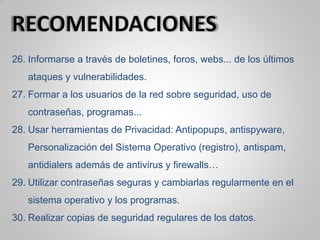 26. Informarse a través de boletines, foros, webs... de los últimos
ataques y vulnerabilidades.
27. Formar a los usuarios de la red sobre seguridad, uso de
contraseñas, programas...
28. Usar herramientas de Privacidad: Antipopups, antispyware,
Personalización del Sistema Operativo (registro), antispam,
antidialers además de antivirus y firewalls…
29. Utilizar contraseñas seguras y cambiarlas regularmente en el
sistema operativo y los programas.
30. Realizar copias de seguridad regulares de los datos.
 