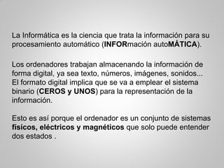 La Informática es la ciencia que trata la información para su
procesamiento automático (INFORmación autoMÁTICA).
Los ordenadores trabajan almacenando la información de
forma digital, ya sea texto, números, imágenes, sonidos...
El formato digital implica que se va a emplear el sistema
binario (CEROS y UNOS) para la representación de la
información.
Esto es así porque el ordenador es un conjunto de sistemas
físicos, eléctricos y magnéticos que solo puede entender
dos estados .
 