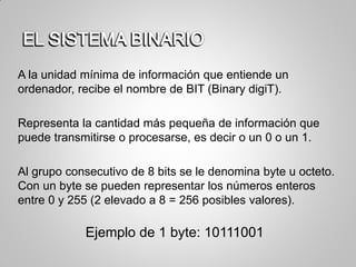 A la unidad mínima de información que entiende un
ordenador, recibe el nombre de BIT (Binary digiT).
Representa la cantidad más pequeña de información que
puede transmitirse o procesarse, es decir o un 0 o un 1.
Al grupo consecutivo de 8 bits se le denomina byte u octeto.
Con un byte se pueden representar los números enteros
entre 0 y 255 (2 elevado a 8 = 256 posibles valores).
Ejemplo de 1 byte: 10111001
 