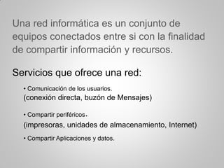 Una red informática es un conjunto de
equipos conectados entre si con la finalidad
de compartir información y recursos.
Servicios que ofrece una red:
• Comunicación de los usuarios.
(conexión directa, buzón de Mensajes)
• Compartir periféricos.
(impresoras, unidades de almacenamiento, Internet)
• Compartir Aplicaciones y datos.
 