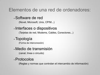 Elementos de una red de ordenadores:
• Software de red
(Novel, Microsoft, Unix, CP/M...)
• Interfaces o dispositivos
(Tarjetas de red, Modems, Cables, Conectores...)
• Topología
(Forma de interconexión)
• Medio de transmisión
(canal, línea o circuito)
• Protocolos
(Reglas y normas que controlan el intercambio de información)
 