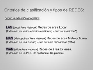 Criterios de clasificación y tipos de REDES:
Según la extensión geográfica:
LAN (Local Area Network) Redes de área Local
(Extensión de varios edificios continuos) - Red personal (PAN)
MAN (Metropolitan Area Network) Redes de área Metropolitana
(Extensión de una ciudad) - Red del área del campus (CAN)
WAN (Wide Area Network) Redes de área Extensa.
(Extensión de un País, Un continente, Un planeta)
 