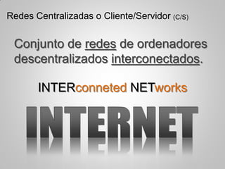 Conjunto de redes de ordenadores
descentralizados interconectados.
INTERconneted NETworks
Redes Centralizadas o Cliente/Servidor (C/S)
 