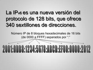 La IPv6 es una nueva versión del
protocolo de 128 bits, que ofrece
340 sextillones de direcciones.
Número IP de 8 bloques hexadecimales de 16 bits
(de 0000 a FFFF) separados por “:”
 