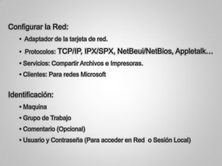 Configurar la Red:
• Adaptador de la tarjeta de red.
• Protocolos: TCP/IP, IPX/SPX, NetBeui/NetBios, Appletalk…
• Servicios: Compartir Archivos e Impresoras.
• Clientes: Para redes Microsoft
Identificación:
• Maquina
• Grupo de Trabajo
• Comentario (Opcional)
• Usuario y Contraseña (Para acceder en Red o Sesión Local)
 