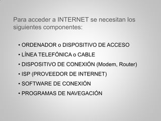• ORDENADOR o DISPOSITIVO DE ACCESO
• LÍNEA TELEFÓNICA o CABLE
• DISPOSITIVO DE CONEXIÓN (Modem, Router)
• ISP (PROVEEDOR DE INTERNET)
• SOFTWARE DE CONEXIÓN
• PROGRAMAS DE NAVEGACIÓN
Para acceder a INTERNET se necesitan los
siguientes componentes:
 