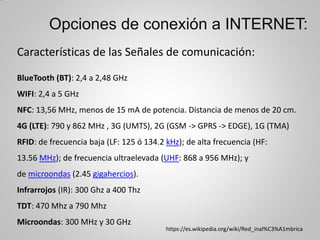 Opciones de conexión a INTERNET:
Características de las Señales de comunicación:
BlueTooth (BT): 2,4 a 2,48 GHz
WIFI: 2,4 a 5 GHz
NFC: 13,56 MHz, menos de 15 mA de potencia. Distancia de menos de 20 cm.
4G (LTE): 790 y 862 MHz , 3G (UMTS), 2G (GSM -> GPRS -> EDGE), 1G (TMA)
RFID: de frecuencia baja (LF: 125 ó 134.2 kHz); de alta frecuencia (HF:
13.56 MHz); de frecuencia ultraelevada (UHF: 868 a 956 MHz); y
de microondas (2.45 gigahercios).
Infrarrojos (IR): 300 Ghz a 400 Thz
TDT: 470 Mhz a 790 Mhz
Microondas: 300 MHz y 30 GHz
https://es.wikipedia.org/wiki/Red_inal%C3%A1mbrica
 
