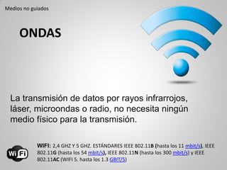 ONDAS
La transmisión de datos por rayos infrarrojos,
láser, microondas o radio, no necesita ningún
medio físico para la transmisión.
WIFI: 2,4 GHZ Y 5 GHZ. ESTÁNDARES IEEE 802.11B (hasta los 11 mbit/s), IEEE
802.11G (hasta los 54 mbit/s), IEEE 802.11N (hasta los 300 mbit/s) y IEEE
802.11AC (WIFI 5. hasta los 1.3 GBIT/S)
Medios no guiados
 