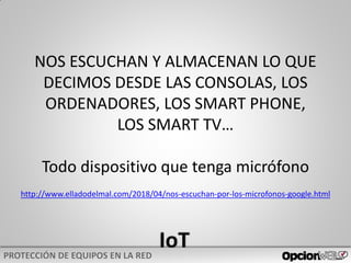 NOS ESCUCHAN Y ALMACENAN LO QUE
DECIMOS DESDE LAS CONSOLAS, LOS
ORDENADORES, LOS SMART PHONE,
LOS SMART TV…
Todo dispositivo que tenga micrófono
http://www.elladodelmal.com/2018/04/nos-escuchan-por-los-microfonos-google.html
 