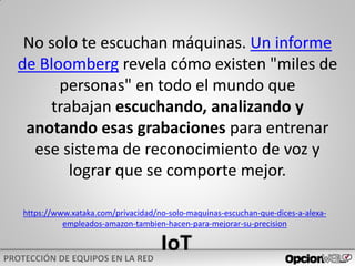 https://www.xataka.com/privacidad/no-solo-maquinas-escuchan-que-dices-a-alexa-
empleados-amazon-tambien-hacen-para-mejorar-su-precision
No solo te escuchan máquinas. Un informe
de Bloomberg revela cómo existen "miles de
personas" en todo el mundo que
trabajan escuchando, analizando y
anotando esas grabaciones para entrenar
ese sistema de reconocimiento de voz y
lograr que se comporte mejor.
 