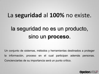 la seguridad no es un producto,
sino un proceso.
Un conjunto de sistemas, métodos y herramientas destinados a proteger
la información, proceso en el cual participan además personas.
Concienciarlas de su importancia será un punto crítico.
La seguridad al 100% no existe.
 
