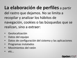 La elaboración de perfiles a partir
del rastro que dejamos. No se limita a
recopilar y analizar los hábitos de
navegación, cookies o las búsquedas que se
realizan, sino a extraer:
• Geolocalización
• Datos del equipo
• Datos de configuración del sistema y las aplicaciones
• Programas instalados
• Movimientos del ratón
• etc…
 
