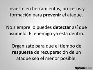 Invierte en herramientas, procesos y
formación para prevenir el ataque.
No siempre lo puedes detectar así que
asúmelo. El enemigo ya esta dentro.
Organízate para que el tiempo de
respuesta de recuperación de un
ataque sea el menor posible.
 