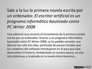 Sale a la luz la primera novela escrita por
un ordenador. El escritor artificial es un
programa informático bautizado como
PC Writer 2008
Una editorial rusa anuncia el lanzamiento de la primera novela
escrita por un ordenador. Gracias a un programa informático
bautizado como PC Writer 2008, se ha podido concebir una
obra en tan sólo tres días, partiendo de pautas iniciales que
los creadores del software introdujeron en él para que éste
desarrollara la historia. Ambientada en nuestra época, en una
isla misteriosa, e inspirada en la novela Anna Karenina…
 