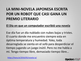 LA MINI-NOVELA JAPONESA ESCRITA
POR UN ROBOT QUE CASI GANA UN
PREMIO LITERARIO
El Día en que un computador escribió una novela
Ese día fue un día nublado con nubes bajas y tristes.
El cuarto donde me encuentro siempre esta en
óptima temperatura y humedad. Yoko, toda
desarreglada se sienta en el sofá para desperdiciar el
tiempo jugando un juego inútil. Pero no me habla a
mi. Tengo tiempo libre, demasiado tiempo libre…
https://hana.bi/2016/05/novela-ia/
 
