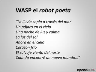 WASP el robot poeta
“La lluvia sopla a través del mar
Un pájaro en el cielo
Una noche de luz y calma
La luz del sol
Ahora en el cielo
Corazón frío
El salvaje viento del norte
Cuando encontré un nuevo mundo…”
 