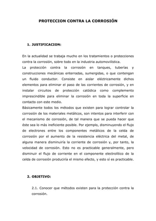 PROTECCION CONTRA LA CORROSIÓN
1. JUSTIFICACION:
En la actualidad se trabaja mucho en los tratamientos o protecciones
contra la corrosión, sobre todo en la industria automovilística.
La protección contra la corrosión en tanques, tuberías y
construcciones mecánicas enterradas, sumergidas, o que contengan
un fluido conductor. Consiste en aislar eléctricamente dichos
elementos para eliminar el paso de las corrientes de corrosión, y en
instalar circuitos de protección catódica como complemento
imprescindible para eliminar la corrosión en toda la superficie en
contacto con este medio.
Básicamente todos los métodos que existen para lograr controlar la
corrosión de los materiales metálicos, son intentos para interferir con
el mecanismo de corrosión, de tal manera que se pueda hacer que
éste sea lo más ineficiente posible. Por ejemplo, disminuyendo el flujo
de electrones entre los componentes metálicos de la celda de
corrosión por el aumento de la resistencia eléctrica del metal, de
alguna manera disminuiría la corriente de corrosión y, por tanto, la
velocidad de corrosión. Esto no es practicable generalmente, pero
disminuir el flujo de corriente en el componente electrolítico de la
celda de corrosión produciría el mismo efecto, y esto sí es practicable.
2. OBJETIVO:
2.1. Conocer que métodos existen para la protección contra la
corrosión.
 