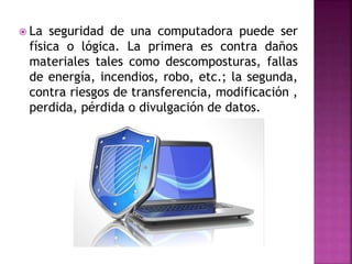  La seguridad de una computadora puede ser
física o lógica. La primera es contra daños
materiales tales como descomposturas, fallas
de energía, incendios, robo, etc.; la segunda,
contra riesgos de transferencia, modificación ,
perdida, pérdida o divulgación de datos.
 