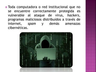  Toda computadora o red institucional que no
se encuentre correctamente protegida es
vulnerable al ataque de virus, hackers,
programas maliciosos distribuidos a través de
internet, spam y demás amenazas
cibernéticas.
 