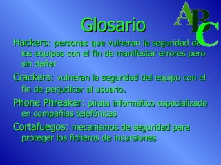 Glosario Hackers:  personas que vulneran la seguridad de los equipos con el fin de manifestar errores pero sin dañar Crackers:  vulneran la seguridad del equipo con el fin de perjudicar al usuario . Phone Phreaker:  pirata informático especializado en compañías telefónicas Cortafuegos:  mecanismos de seguridad para proteger los ficheros de incursiones 