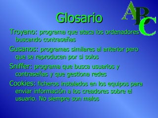 Glosario Troyano:  programa que ataca los ordenadores buscando contraseñas Gusanos:  programas similares al anterior pero que se reproducen por si solos Sniffer:  programa que busca usuarios y contraseñas y que gestiona redes Cookies:  ficheros instalados en los equipos para enviar información a los creadores sobre el usuario. No siempre son malos 