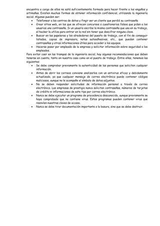 encuentra a cargo de ellos no está suficientemente formado para hacer frente a los engaños y
artimañas. Existen muchas formas de obtener información confidencial, utilizando la ingeniería
social. Algunas pueden ser:
    • Telefonear a los centros de datos y fingir ser un cliente que perdió su contraseña
    • Crear sitios web, en los que se ofrecen concursos o cuestionarios falsos que piden a los
         usuarios una contraseña. Si un usuario escribe la misma contraseña que usa en su trabajo,
         el hacker la utiliza para entrar en la red sin tener que descifrar ninguna clave.
    • Buscar en las papeleras y los alrededores del puesto de trabajo, con el fin de conseguir
         listados, copias de impresora, notas autoadhesivas, etc., que puedan contener
         contraseñas y otras informaciones útiles para acceder a los equipos.
    • Hacerse pasar por empleado de la empresa y solicitar información sobre seguridad a los
         empleados.
Para evitar caer en las trampas de la ingeniería social, hay algunas recomendaciones que deben
tenerse en cuenta, tanto en nuestra casa como en el puesto de trabajo. Entre ellas, tenemos las
siguientes:
    • Se debe comprobar previamente la autenticidad de las personas que soliciten cualquier
         información.
    • Antes de abrir los correos conviene analizarlos con un antivirus eficaz y debidamente
         actualizado, ya que cualquier mensaje de correo electrónico puede contener códigos
         maliciosos, aunque no le acompañe el símbolo de datos adjuntos.
    • No se deben responder solicitudes de información personal a través de correo
         electrónico. Las empresas de prestigio nunca solicitan contraseñas, números de tarjetas
         de crédito ni informaciones de este tipo por correo electrónico.
    • Nunca se debe ejecutar un programa de procedencia desconocido, aunque previamente se
         haya comprobado que no contiene virus. Estos programas pueden contener virus que
         reenvíen nuestras claves de acceso.
    • Nunca se debe tirar documentación importante a la basura, sino que se debe destruir.
 