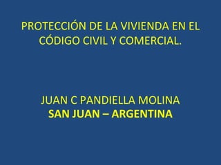 PROTECCIÓN DE LA VIVIENDA EN EL
CÓDIGO CIVIL Y COMERCIAL.
JUAN C PANDIELLA MOLINA
SAN JUAN – ARGENTINA
 