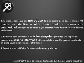 1. El diseño tiene que ser novedoso, lo que quiere decir que el mismo no
puede ser idéntico a otro diseño dado a conocer con
anterioridad. Son iguales aquellos cuyas características difieran sólo en detalles
irrelevantes.
2. El diseño tiene que tener carácter singular: produzca una impresión
general a un usuario informado diferente de la impresión general producida
en dicho usuario por cualquier otro diseño.
3. Registrado en la Oficina Española de Patentes y Marcas.
Ley 20/2003, de 7 de julio, de Protección Jurídica del Diseño Industrial
 