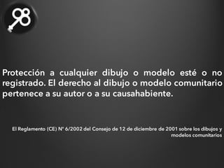 Protección a cualquier dibujo o modelo esté o no
registrado. El derecho al dibujo o modelo comunitario
pertenece a su autor o a su causahabiente.
El Reglamento (CE) Nº 6/2002 del Consejo de 12 de diciembre de 2001 sobre los dibujos y
modelos comunitarios
 