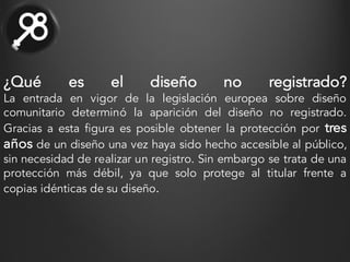 ¿Qué es el diseño no registrado?
La entrada en vigor de la legislación europea sobre diseño
comunitario determinó la aparición del diseño no registrado.
Gracias a esta figura es posible obtener la protección por tres
años de un diseño una vez haya sido hecho accesible al público,
sin necesidad de realizar un registro. Sin embargo se trata de una
protección más débil, ya que solo protege al titular frente a
copias idénticas de su diseño.
 