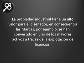 La	propiedad	industrial	tiene	un	alto	
valor	para	el	diseñador,	en	consecuencia	
las	Marcas,	por	ejemplo,	se	han	
convertido	en	uno	de	los	mayores	
activos	a	través	de	la	explotación	de	
licencias.
 