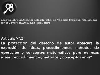 Artículo 9º.2
La protección del derecho de autor abarcará la
expresión de ideas, procedimientos, métodos de
operación y conceptos matemáticos pero no esas
ideas, procedimientos, métodos y conceptos en sí”
Acuerdo sobre los Aspectos de los Derechos de Propiedad Intelectual relacionados
con el Comercio;ADPIC o, en inglés, TRIPS
 