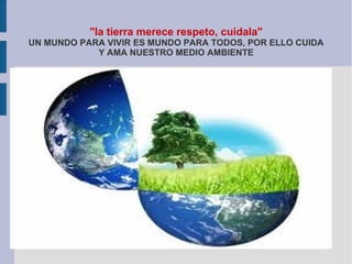 "la tierra merece respeto, cuidala"
UN MUNDO PARA VIVIR ES MUNDO PARA TODOS, POR ELLO CUIDA
            Y AMA NUESTRO MEDIO AMBIENTE
 