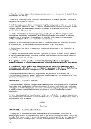 b) Dictar las normas y reglamentaciones que se deben observar en el desarrollo de las actividades
comprendidas por esta ley;
c) Realizar un censo de archivos, registros o bancos de datos alcanzados por la ley y mantener el
registro permanente de los mismos;
d) Controlar la observancia de las normas sobre integridad y seguridad de datos por parte de los
archivos, registros o bancos de datos. A tal efecto podrá solicitar autorización judicial para acceder
a locales, equipos, o programas de tratamiento de datos a fin de verificar infracciones al
cumplimiento de la presente ley;
e) Solicitar información a las entidades públicas y privadas, las que deberán proporcionar los
antecedentes, documentos, programas u otros elementos relativos al tratamiento de los datos
personales que se le requieran. En estos casos, la autoridad deberá garantizar la seguridad y
confidencialidad de la información y elementos suministrados;
f) Imponer las sanciones administrativas que en su caso correspondan por violación a las normas
de la presente ley y de las reglamentaciones que se dicten en su consecuencia;
g) Constituirse en querellante en las acciones penales que se promovieran por violaciones a la
presente ley;
h) Controlar el cumplimiento de los requisitos y garantías que deben reunir los archivos o bancos
de datos privados destinados a suministrar informes, para obtener la correspondiente inscripción
en el Registro creado por esta ley.
2. El órgano de control gozará de autonomía funcional y actuará como órgano
descentralizado en el ámbito del Ministerio de Justicia y Derechos Humanos de la Nación.
3. El órgano de control será dirigido y administrado por un Director designado por el
término de cuatro (4) años, por el Poder Ejecutivo con acuerdo del Senado de la Nación,
debiendo ser seleccionado entre personas con antecedentes en la materia.
El Director tendrá dedicación exclusiva en su función, encontrándose alcanzado por las
incompatibilidades fijadas por ley para los funcionarios públicos y podrá ser removido por el Poder
Ejecutivo por mal desempeño de sus funciones.
ARTICULO 30. — (Códigos de conducta).
1. Las asociaciones o entidades representativas de responsables o usuarios de bancos de datos de
titularidad privada podrán elaborar códigos de conducta de práctica profesional, que establezcan
normas para el tratamiento de datos personales que tiendan a asegurar y mejorar las condiciones
de operación de los sistemas de información en función de los principios establecidos en la
presente ley.
2. Dichos códigos deberán ser inscriptos en el registro que al efecto lleve el organismo de control,
quien podrá denegar la inscripción cuando considere que no se ajustan a las disposiciones legales y
reglamentarias sobre la materia.
Capítulo VI
Sanciones
ARTICULO 31. — (Sanciones administrativas).
1. Sin perjuicio de las responsabilidades administrativas que correspondan en los casos de
responsables o usuarios de bancos de datos públicos; de la responsabilidad por daños y perjuicios
derivados de la inobservancia de la presente ley, y de las sanciones penales que correspondan, el
organismo de control podrá aplicar las sanciones de apercibimiento, suspensión, multa de mil

10

 