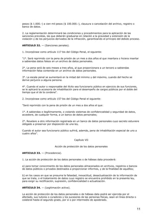 pesos ($ 1.000.-) a cien mil pesos ($ 100.000.-), clausura o cancelación del archivo, registro o
banco de datos.
2. La reglamentación determinará las condiciones y procedimientos para la aplicación de las
sanciones previstas, las que deberán graduarse en relación a la gravedad y extensión de la
violación y de los perjuicios derivados de la infracción, garantizando el principio del debido proceso.
ARTICULO 32. — (Sanciones penales).
1. Incorpórase como artículo 117 bis del Código Penal, el siguiente:
"1°. Será reprimido con la pena de prisión de un mes a dos años el que insertara o hiciera insertar
a sabiendas datos falsos en un archivo de datos personales.
2°. La pena será de seis meses a tres años, al que proporcionara a un tercero a sabiendas
información falsa contenida en un archivo de datos personales.
3°. La escala penal se aumentará en la mitad del mínimo y del máximo, cuando del hecho se
derive perjuicio a alguna persona.
4°. Cuando el autor o responsable del ilícito sea funcionario público en ejercicio de sus funciones,
se le aplicará la accesoria de inhabilitación para el desempeño de cargos públicos por el doble del
tiempo que el de la condena".
2. Incorpórase como artículo 157 bis del Código Penal el siguiente:
"Será reprimido con la pena de prisión de un mes a dos años el que:
1°. A sabiendas e ilegítimamente, o violando sistemas de confidencialidad y seguridad de datos,
accediere, de cualquier forma, a un banco de datos personales;
2°. Revelare a otro información registrada en un banco de datos personales cuyo secreto estuviere
obligado a preservar por disposición de una ley.
Cuando el autor sea funcionario público sufrirá, además, pena de inhabilitación especial de uno a
cuatro años".
Capítulo VII
Acción de protección de los datos personales
ARTICULO 33. — (Procedencia).
1. La acción de protección de los datos personales o de hábeas data procederá:
a) para tomar conocimiento de los datos personales almacenados en archivos, registros o bancos
de datos públicos o privados destinados a proporcionar informes, y de la finalidad de aquéllos;
b) en los casos en que se presuma la falsedad, inexactitud, desactualización de la información de
que se trata, o el tratamiento de datos cuyo registro se encuentra prohibido en la presente ley,
para exigir su rectificación, supresión, confidencialidad o actualización.
ARTICULO 34. — (Legitimación activa).
La acción de protección de los datos personales o de hábeas data podrá ser ejercida por el
afectado, sus tutores o curadores y los sucesores de las personas físicas, sean en línea directa o
colateral hasta el segundo grado, por sí o por intermedio de apoderado.

11

 