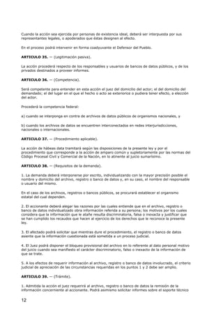 Cuando la acción sea ejercida por personas de existencia ideal, deberá ser interpuesta por sus
representantes legales, o apoderados que éstas designen al efecto.
En el proceso podrá intervenir en forma coadyuvante el Defensor del Pueblo.
ARTICULO 35. — (Legitimación pasiva).
La acción procederá respecto de los responsables y usuarios de bancos de datos públicos, y de los
privados destinados a proveer informes.
ARTICULO 36. — (Competencia).
Será competente para entender en esta acción el juez del domicilio del actor; el del domicilio del
demandado; el del lugar en el que el hecho o acto se exteriorice o pudiera tener efecto, a elección
del actor.
Procederá la competencia federal:
a) cuando se interponga en contra de archivos de datos públicos de organismos nacionales, y
b) cuando los archivos de datos se encuentren interconectados en redes interjurisdicciones,
nacionales o internacionales.
ARTICULO 37. — (Procedimiento aplicable).
La acción de hábeas data tramitará según las disposiciones de la presente ley y por el
procedimiento que corresponde a la acción de amparo común y supletoriamente por las normas del
Código Procesal Civil y Comercial de la Nación, en lo atinente al juicio sumarísimo.
ARTICULO 38. — (Requisitos de la demanda).
1. La demanda deberá interponerse por escrito, individualizando con la mayor precisión posible el
nombre y domicilio del archivo, registro o banco de datos y, en su caso, el nombre del responsable
o usuario del mismo.
En el caso de los archivos, registros o bancos públicos, se procurará establecer el organismo
estatal del cual dependen.
2. El accionante deberá alegar las razones por las cuales entiende que en el archivo, registro o
banco de datos individualizado obra información referida a su persona; los motivos por los cuales
considera que la información que le atañe resulta discriminatoria, falsa o inexacta y justificar que
se han cumplido los recaudos que hacen al ejercicio de los derechos que le reconoce la presente
ley.
3. El afectado podrá solicitar que mientras dure el procedimiento, el registro o banco de datos
asiente que la información cuestionada está sometida a un proceso judicial.
4. El Juez podrá disponer el bloqueo provisional del archivo en lo referente al dato personal motivo
del juicio cuando sea manifiesto el carácter discriminatorio, falso o inexacto de la información de
que se trate.
5. A los efectos de requerir información al archivo, registro o banco de datos involucrado, el criterio
judicial de apreciación de las circunstancias requeridas en los puntos 1 y 2 debe ser amplio.
ARTICULO 39. — (Trámite).
1. Admitida la acción el juez requerirá al archivo, registro o banco de datos la remisión de la
información concerniente al accionante. Podrá asimismo solicitar informes sobre el soporte técnico

12

 