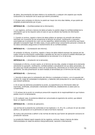 de datos, documentación de base relativa a la recolección y cualquier otro aspecto que resulte
conducente a la resolución de la causa que estime procedente.
2. El plazo para contestar el informe no podrá ser mayor de cinco días hábiles, el que podrá ser
ampliado prudencialmente por el juez.
ARTICULO 40. — (Confidencialidad de la información).
1. Los registros, archivos o bancos de datos privados no podrán alegar la confidencialidad de la
información que se les requiere salvo el caso en que se afecten las fuentes de información
periodística.
2. Cuando un archivo, registro o banco de datos público se oponga a la remisión del informe
solicitado con invocación de las excepciones al derecho de acceso, rectificación o supresión,
autorizadas por la presente ley o por una ley específica; deberá acreditar los extremos que hacen
aplicable la excepción legal. En tales casos, el juez podrá tomar conocimiento personal y directo de
los datos solicitados asegurando el mantenimiento de su confidencialidad.
ARTICULO 41. — (Contestación del informe).
Al contestar el informe, el archivo, registro o banco de datos deberá expresar las razones por las
cuales incluyó la información cuestionada y aquellas por las que no evacuó el pedido efectuado por
el interesado, de conformidad a lo establecido en los artículos 13 a 15 de la ley.
ARTICULO 42. — (Ampliación de la demanda).
Contestado el informe, el actor podrá, en el término de tres días, ampliar el objeto de la demanda
solicitando la supresión, rectificación, confidencialidad o actualización de sus datos personales, en
los casos que resulte procedente a tenor de la presente ley, ofreciendo en el mismo acto la prueba
pertinente. De esta presentación se dará traslado al demandado por el término de tres días.
ARTICULO 43. — (Sentencia).
1. Vencido el plazo para la contestación del informe o contestado el mismo, y en el supuesto del
artículo 42, luego de contestada la ampliación, y habiendo sido producida en su caso la prueba, el
juez dictará sentencia.
2. En el caso de estimarse procedente la acción, se especificará si la información debe ser
suprimida, rectificada, actualizada o declarada confidencial, estableciendo un plazo para su
cumplimiento.
3. El rechazo de la acción no constituye presunción respecto de la responsabilidad en que hubiera
podido incurrir el demandante.
4. En cualquier caso, la sentencia deberá ser comunicada al organismo de control, que deberá
llevar un registro al efecto.
ARTICULO 44. — (Ambito de aplicación).
Las normas de la presente ley contenidas en los Capítulos I, II, III y IV, y artículo 32 son de orden
público y de aplicación en lo pertinente en todo el territorio nacional.
Se invita a las provincias a adherir a las normas de esta ley que fueren de aplicación exclusiva en
jurisdicción nacional.
La jurisdicción federal regirá respecto de los registros, archivos, bases o bancos de datos
interconectados en redes de alcance interjurisdiccional, nacional o internacional.

13

 