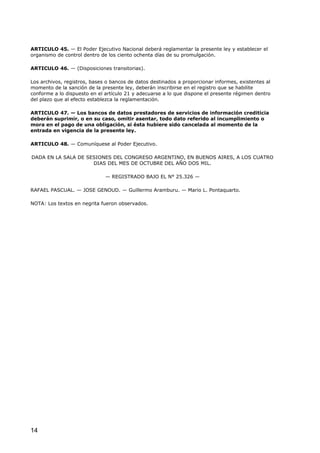 ARTICULO 45. — El Poder Ejecutivo Nacional deberá reglamentar la presente ley y establecer el
organismo de control dentro de los ciento ochenta días de su promulgación.
ARTICULO 46. — (Disposiciones transitorias).
Los archivos, registros, bases o bancos de datos destinados a proporcionar informes, existentes al
momento de la sanción de la presente ley, deberán inscribirse en el registro que se habilite
conforme a lo dispuesto en el artículo 21 y adecuarse a lo que dispone el presente régimen dentro
del plazo que al efecto establezca la reglamentación.
ARTICULO 47. — Los bancos de datos prestadores de servicios de información crediticia
deberán suprimir, o en su caso, omitir asentar, todo dato referido al incumplimiento o
mora en el pago de una obligación, si ésta hubiere sido cancelada al momento de la
entrada en vigencia de la presente ley.
ARTICULO 48. — Comuníquese al Poder Ejecutivo.
DADA EN LA SALA DE SESIONES DEL CONGRESO ARGENTINO, EN BUENOS AIRES, A LOS CUATRO
DIAS DEL MES DE OCTUBRE DEL AÑO DOS MIL.
— REGISTRADO BAJO EL N° 25.326 —
RAFAEL PASCUAL. — JOSE GENOUD. — Guillermo Aramburu. — Mario L. Pontaquarto.
NOTA: Los textos en negrita fueron observados.

14

 