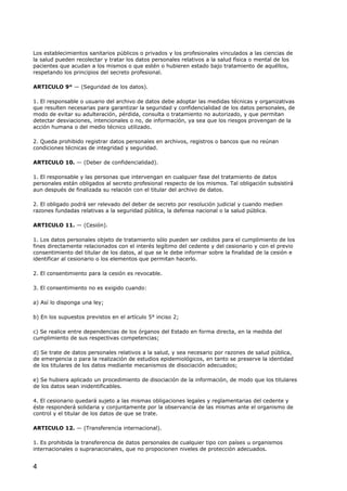 Los establecimientos sanitarios públicos o privados y los profesionales vinculados a las ciencias de
la salud pueden recolectar y tratar los datos personales relativos a la salud física o mental de los
pacientes que acudan a los mismos o que estén o hubieren estado bajo tratamiento de aquéllos,
respetando los principios del secreto profesional.
ARTICULO 9° — (Seguridad de los datos).
1. El responsable o usuario del archivo de datos debe adoptar las medidas técnicas y organizativas
que resulten necesarias para garantizar la seguridad y confidencialidad de los datos personales, de
modo de evitar su adulteración, pérdida, consulta o tratamiento no autorizado, y que permitan
detectar desviaciones, intencionales o no, de información, ya sea que los riesgos provengan de la
acción humana o del medio técnico utilizado.
2. Queda prohibido registrar datos personales en archivos, registros o bancos que no reúnan
condiciones técnicas de integridad y seguridad.
ARTICULO 10. — (Deber de confidencialidad).
1. El responsable y las personas que intervengan en cualquier fase del tratamiento de datos
personales están obligados al secreto profesional respecto de los mismos. Tal obligación subsistirá
aun después de finalizada su relación con el titular del archivo de datos.
2. El obligado podrá ser relevado del deber de secreto por resolución judicial y cuando medien
razones fundadas relativas a la seguridad pública, la defensa nacional o la salud pública.
ARTICULO 11. — (Cesión).
1. Los datos personales objeto de tratamiento sólo pueden ser cedidos para el cumplimiento de los
fines directamente relacionados con el interés legítimo del cedente y del cesionario y con el previo
consentimiento del titular de los datos, al que se le debe informar sobre la finalidad de la cesión e
identificar al cesionario o los elementos que permitan hacerlo.
2. El consentimiento para la cesión es revocable.
3. El consentimiento no es exigido cuando:
a) Así lo disponga una ley;
b) En los supuestos previstos en el artículo 5° inciso 2;
c) Se realice entre dependencias de los órganos del Estado en forma directa, en la medida del
cumplimiento de sus respectivas competencias;
d) Se trate de datos personales relativos a la salud, y sea necesario por razones de salud pública,
de emergencia o para la realización de estudios epidemiológicos, en tanto se preserve la identidad
de los titulares de los datos mediante mecanismos de disociación adecuados;
e) Se hubiera aplicado un procedimiento de disociación de la información, de modo que los titulares
de los datos sean inidentificables.
4. El cesionario quedará sujeto a las mismas obligaciones legales y reglamentarias del cedente y
éste responderá solidaria y conjuntamente por la observancia de las mismas ante el organismo de
control y el titular de los datos de que se trate.
ARTICULO 12. — (Transferencia internacional).
1. Es prohibida la transferencia de datos personales de cualquier tipo con países u organismos
internacionales o supranacionales, que no propocionen niveles de protección adecuados.

4

 
