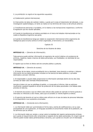 2. La prohibición no regirá en los siguientes supuestos:
a) Colaboración judicial internacional;
b) Intercambio de datos de carácter médico, cuando así lo exija el tratamiento del afectado, o una
investigación epidemiológica, en tanto se realice en los términos del inciso e) del artículo anterior;
c) Transferencias bancarias o bursátiles, en lo relativo a las transacciones respectivas y conforme
la legislación que les resulte aplicable;
d) Cuando la transferencia se hubiera acordado en el marco de tratados internacionales en los
cuales la República Argentina sea parte;
e) Cuando la transferencia tenga por objeto la cooperación internacional entre organismos de
inteligencia para la lucha contra el crimen organizado, el terrorismo y el narcotráfico.
Capítulo III
Derechos de los titulares de datos
ARTICULO 13. — (Derecho de Información).
Toda persona puede solicitar información al organismo de control relativa a la existencia de
archivos, registros, bases o bancos de datos personales, sus finalidades y la identidad de sus
responsables.
El registro que se lleve al efecto será de consulta pública y gratuita.
ARTICULO 14. — (Derecho de acceso).
1. El titular de los datos, previa acreditación de su identidad, tiene derecho a solicitar y obtener
información de sus datos personales incluidos en los bancos de datos públicos, o privados
destinados a proveer informes.
2. El responsable o usuario debe proporcionar la información solicitada dentro de los diez días
corridos de haber sido intimado fehacientemente.
Vencido el plazo sin que se satisfaga el pedido, o si evacuado el informe, éste se estimara
insuficiente, quedará expedita la acción de protección de los datos personales o de hábeas data
prevista en esta ley.
3. El derecho de acceso a que se refiere este artículo sólo puede ser ejercido en forma gratuita a
intervalos no inferiores a seis meses, salvo que se acredite un interés legítimo al efecto.
4. El ejercicio del derecho al cual se refiere este artículo en el caso de datos de personas fallecidas
le corresponderá a sus sucesores universales.
ARTICULO 15. — (Contenido de la información).
1. La información debe ser suministrada en forma clara, exenta de codificaciones y en su caso
acompañada de una explicación, en lenguaje accesible al conocimiento medio de la población, de
los términos que se utilicen.
2. La información debe ser amplia y versar sobre la totalidad del registro perteneciente al titular,
aun cuando el requerimiento sólo comprenda un aspecto de los datos personales. En ningún caso el
informe podrá revelar datos pertenecientes a terceros, aun cuando se vinculen con el interesado.

5

 