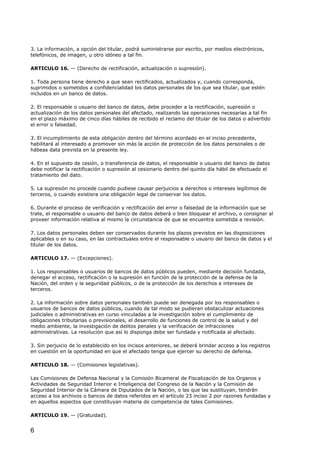 3. La información, a opción del titular, podrá suministrarse por escrito, por medios electrónicos,
telefónicos, de imagen, u otro idóneo a tal fin.
ARTICULO 16. — (Derecho de rectificación, actualización o supresión).
1. Toda persona tiene derecho a que sean rectificados, actualizados y, cuando corresponda,
suprimidos o sometidos a confidencialidad los datos personales de los que sea titular, que estén
incluidos en un banco de datos.
2. El responsable o usuario del banco de datos, debe proceder a la rectificación, supresión o
actualización de los datos personales del afectado, realizando las operaciones necesarias a tal fin
en el plazo máximo de cinco días hábiles de recibido el reclamo del titular de los datos o advertido
el error o falsedad.
3. El incumplimiento de esta obligación dentro del término acordado en el inciso precedente,
habilitará al interesado a promover sin más la acción de protección de los datos personales o de
hábeas data prevista en la presente ley.
4. En el supuesto de cesión, o transferencia de datos, el responsable o usuario del banco de datos
debe notificar la rectificación o supresión al cesionario dentro del quinto día hábil de efectuado el
tratamiento del dato.
5. La supresión no procede cuando pudiese causar perjuicios a derechos o intereses legítimos de
terceros, o cuando existiera una obligación legal de conservar los datos.
6. Durante el proceso de verificación y rectificación del error o falsedad de la información que se
trate, el responsable o usuario del banco de datos deberá o bien bloquear el archivo, o consignar al
proveer información relativa al mismo la circunstancia de que se encuentra sometida a revisión.
7. Los datos personales deben ser conservados durante los plazos previstos en las disposiciones
aplicables o en su caso, en las contractuales entre el responsable o usuario del banco de datos y el
titular de los datos.
ARTICULO 17. — (Excepciones).
1. Los responsables o usuarios de bancos de datos públicos pueden, mediante decisión fundada,
denegar el acceso, rectificación o la supresión en función de la protección de la defensa de la
Nación, del orden y la seguridad públicos, o de la protección de los derechos e intereses de
terceros.
2. La información sobre datos personales también puede ser denegada por los responsables o
usuarios de bancos de datos públicos, cuando de tal modo se pudieran obstaculizar actuaciones
judiciales o administrativas en curso vinculadas a la investigación sobre el cumplimiento de
obligaciones tributarias o previsionales, el desarrollo de funciones de control de la salud y del
medio ambiente, la investigación de delitos penales y la verificación de infracciones
administrativas. La resolución que así lo disponga debe ser fundada y notificada al afectado.
3. Sin perjuicio de lo establecido en los incisos anteriores, se deberá brindar acceso a los registros
en cuestión en la oportunidad en que el afectado tenga que ejercer su derecho de defensa.
ARTICULO 18. — (Comisiones legislativas).
Las Comisiones de Defensa Nacional y la Comisión Bicameral de Fiscalización de los Organos y
Actividades de Seguridad Interior e Inteligencia del Congreso de la Nación y la Comisión de
Seguridad Interior de la Cámara de Diputados de la Nación, o las que las sustituyan, tendrán
acceso a los archivos o bancos de datos referidos en el artículo 23 inciso 2 por razones fundadas y
en aquellos aspectos que constituyan materia de competencia de tales Comisiones.
ARTICULO 19. — (Gratuidad).

6

 