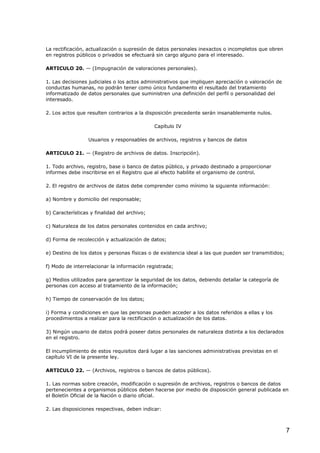 La rectificación, actualización o supresión de datos personales inexactos o incompletos que obren
en registros públicos o privados se efectuará sin cargo alguno para el interesado.
ARTICULO 20. — (Impugnación de valoraciones personales).
1. Las decisiones judiciales o los actos administrativos que impliquen apreciación o valoración de
conductas humanas, no podrán tener como único fundamento el resultado del tratamiento
informatizado de datos personales que suministren una definición del perfil o personalidad del
interesado.
2. Los actos que resulten contrarios a la disposición precedente serán insanablemente nulos.
Capítulo IV
Usuarios y responsables de archivos, registros y bancos de datos
ARTICULO 21. — (Registro de archivos de datos. Inscripción).
1. Todo archivo, registro, base o banco de datos público, y privado destinado a proporcionar
informes debe inscribirse en el Registro que al efecto habilite el organismo de control.
2. El registro de archivos de datos debe comprender como mínimo la siguiente información:
a) Nombre y domicilio del responsable;
b) Características y finalidad del archivo;
c) Naturaleza de los datos personales contenidos en cada archivo;
d) Forma de recolección y actualización de datos;
e) Destino de los datos y personas físicas o de existencia ideal a las que pueden ser transmitidos;
f) Modo de interrelacionar la información registrada;
g) Medios utilizados para garantizar la seguridad de los datos, debiendo detallar la categoría de
personas con acceso al tratamiento de la información;
h) Tiempo de conservación de los datos;
i) Forma y condiciones en que las personas pueden acceder a los datos referidos a ellas y los
procedimientos a realizar para la rectificación o actualización de los datos.
3) Ningún usuario de datos podrá poseer datos personales de naturaleza distinta a los declarados
en el registro.
El incumplimiento de estos requisitos dará lugar a las sanciones administrativas previstas en el
capítulo VI de la presente ley.
ARTICULO 22. — (Archivos, registros o bancos de datos públicos).
1. Las normas sobre creación, modificación o supresión de archivos, registros o bancos de datos
pertenecientes a organismos públicos deben hacerse por medio de disposición general publicada en
el Boletín Oficial de la Nación o diario oficial.
2. Las disposiciones respectivas, deben indicar:

7

 