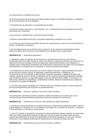 a) Características y finalidad del archivo;
b) Personas respecto de las cuales se pretenda obtener datos y el carácter facultativo u obligatorio
de su suministro por parte de aquéllas;
c) Procedimiento de obtención y actualización de los datos;
d) Estructura básica del archivo, informatizado o no, y la descripción de la naturaleza de los datos
personales que contendrán;
e) Las cesiones, transferencias o interconexiones previstas;
f) Organos responsables del archivo, precisando dependencia jerárquica en su caso;
g) Las oficinas ante las que se pudiesen efectuar las reclamaciones en ejercicio de los derechos de
acceso, rectificación o supresión.
3. En las disposiciones que se dicten para la supresión de los registros informatizados se esta
blecerá el destino de los mismos o las medidas que se adopten para su destrucción.
ARTICULO 23. — (Supuestos especiales).
1. Quedarán sujetos al régimen de la presente ley, los datos personales que por haberse
almacenado para fines administrativos, deban ser objeto de registro permanente en los bancos de
datos de las fuerzas armadas, fuerzas de seguridad, organismos policiales o de inteligencia; y
aquellos sobre antecedentes personales que proporcionen dichos bancos de datos a las autoridades
administrativas o judiciales que los requieran en virtud de disposiciones legales.
2. El tratamiento de datos personales con fines de defensa nacional o seguridad pública por parte
de las fuerzas armadas, fuerzas de seguridad, organismos policiales o inteligencia, sin
consentimiento de los afectados, queda limitado a aquellos supuestos y categoría de datos que
resulten necesarios para el estricto cumplimiento de las misiones legalmente asignadas a aquéllos
para la defensa nacional, la seguridad pública o para la represión de los delitos. Los archivos, en
tales casos, deberán ser específicos y establecidos al efecto, debiendo clasificarse por categorías,
en función de su grado de fiabilidad.
3. Los datos personales registrados con fines policiales se cancelarán cuando no sean necesarios
para las averiguaciones que motivaron su almacenamiento.
ARTICULO 24. — (Archivos, registros o bancos de datos privados).
Los particulares que formen archivos, registros o bancos de datos que no sean para un uso
exclusivamente personal deberán registrarse conforme lo previsto en el artículo 21.
ARTICULO 25. — (Prestación de servicios informatizados de datos personales).
1. Cuando por cuenta de terceros se presten servicios de tratamiento de datos personales, éstos no
podrán aplicarse o utilizarse con un fin distinto al que figure en el contrato de servicios, ni cederlos
a otras personas, ni aun para su conservación.
2. Una vez cumplida la prestación contractual los datos personales tratados deberán ser destruidos,
salvo que medie autorización expresa de aquel por cuenta de quien se prestan tales servicios
cuando razonablemente se presuma la posibilidad de ulteriores encargos, en cuyo caso se podrá
almacenar con las debidas condiciones de seguridad por un período de hasta dos años.
ARTICULO 26. — (Prestación de servicios de información crediticia).

8

 