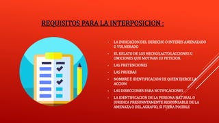 REQUISITOS PARA LA INTERPOSICION :
• LA INDICACION DEL DERECHO O INTERES AMENAZADO
O VULNERADO
• EL RELATO DE LOS HECHOS,ACTOS,ACCIONES U
OMICIONES QUE MOTIVAN SU PETICION.
• LAS PRETENCIONES
• LAS PRUEBAS
• NOMBRE E IDENTIFICACION DE QUIEN EJERCE LA
ACCION
• LAS DIRECCIONES PARA NOTIFICACIONES
• LA IDENTIFICACION DE LA PERSONA NATURAL O
JURIDICA PRESUNNTAMENTE RESPONSABLE DE LA
AMENAZA O DEL AGRAVIO, SI FUERA POSIBLE
 