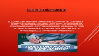 ACCION DE CUMPLIMIENTO
LA ACCION DE CUMPLIMIENTO ESTA CONSAGRADO EN EL ARTICULO 87 DE LA CONSTITUCION
POLTICA Y FUE DESARROLLADA MEDIANTE LA LEY 393 DE 1997. ¿EN QUE CONSISTE ESTA
ACCION? TODA PERSONA QUE LE AFECTE EL INCUMPLIMIENTO DE UNA NORMA CON FUERZA
DE LEY O ALGUN HECHO ADMINISTRATIVO PUEDE EXIGIR O RECLAMAR ANTE LAS
AUTORIDADES JUDICIALES SU CUMPLIMIENTO CORRESPONDIENTE
 
