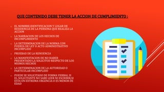QUE CONTENIDO DEBE TENER LA ACCION DE CUMPLIMIENTO :
o EL NOMBRE,IDENTIFICACION Y LUGAR DE
RESIDENCIA DE LA PERSONA QUE REALIZA LA
ACCION
o LA NARRACION DE LOS HECHOS DE
INCUMPLIMIENTO
o LA DETERMINACION DE LA NORMA CON
FUERZA DE LEY O ACTO ADMINISTRATIVO
INCUMPLIDO
o PRUEBAD DE LA RENUENCIA
o LA MANIFESTACION DE NO HABER
PRESENTADO LA SOLICITUD RESPECTO DE LOS
MISMOS HECHOS
o LA DETERMINACION DE LA AUTORIDAD O
PARTICULAR INCUMPLIDO
o PUEDE SE SOLICITADO DE FORMA VERBAL SI
EL SOLICITANTE NO SABE LEER NI ESCRIBIR,SI
ESTA EN EXTREMA URGENCIA O ES MENOR DE
EDAD
 