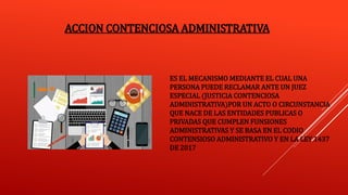 ACCION CONTENCIOSA ADMINISTRATIVA
ES EL MECANISMO MEDIANTE EL CUAL UNA
PERSONA PUEDE RECLAMAR ANTE UN JUEZ
ESPECIAL (JUSTICIA CONTENCIOSA
ADMINISTRATIVA)POR UN ACTO O CIRCUNSTANCIA
QUE NACE DE LAS ENTIDADES PUBLICAS O
PRIVADAS QUE CUMPLEN FUNSIONES
ADMINISTRATIVAS Y SE BASA EN EL CODIO
CONTENSIOSO ADMINISTRATIVO Y EN LA LEY 1437
DE 2017
 