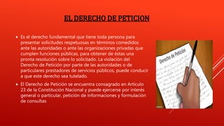 EL DERECHO DE PETICION
 Es el derecho fundamental que tiene toda persona para
presentar solicitudes respetuosas en términos comedidos
ante las autoridades o ante las organizaciones privadas que
cumplen funciones públicas, para obtener de éstas una
pronta resolución sobre lo solicitado. La violación del
Derecho de Petición por parte de las autoridades o de
particulares prestadores de servicios públicos, puede conducir
a que este derecho sea tutelado.
 El Derecho de Petición se encuentra consagrado en Artículo
23 de la Constitución Nacional y puede ejercerse por interés
general o particular, petición de informaciones y formulación
de consultas
 